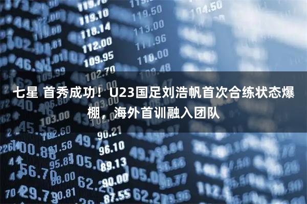 七星 首秀成功！U23国足刘浩帆首次合练状态爆棚，海外首训融入团队