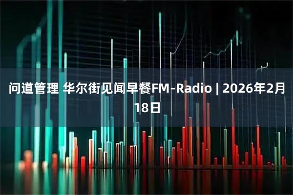 问道管理 华尔街见闻早餐FM-Radio | 2026年2月18日