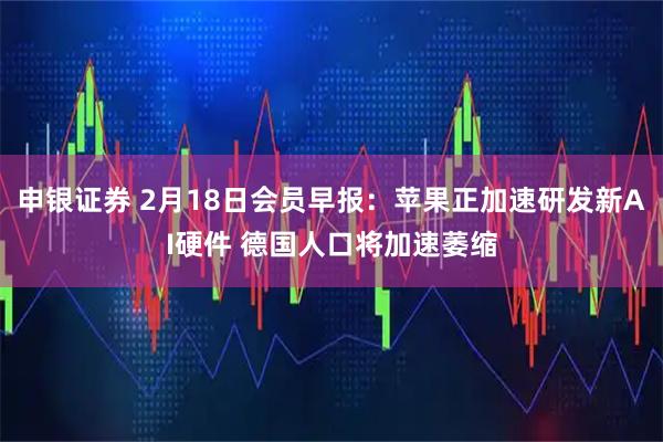申银证券 2月18日会员早报：苹果正加速研发新AI硬件 德国人口将加速萎缩