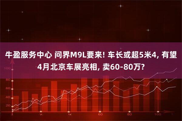 牛盈服务中心 问界M9L要来! 车长或超5米4, 有望4月北京车展亮相, 卖60-80万?